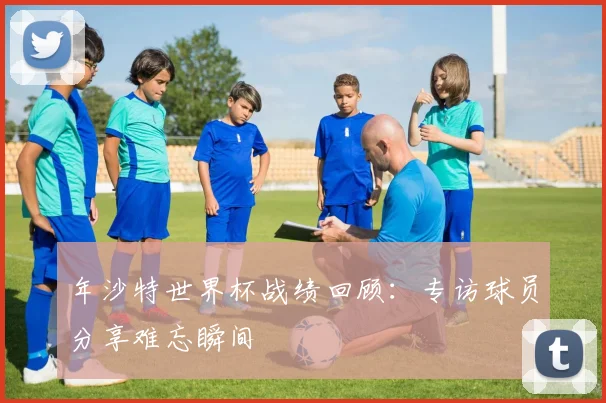 年沙特世界杯战绩回顾：专访球员分享难忘瞬间