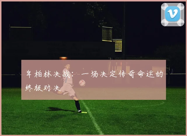 年柏林决战：一场决定传奇命运的终极对决