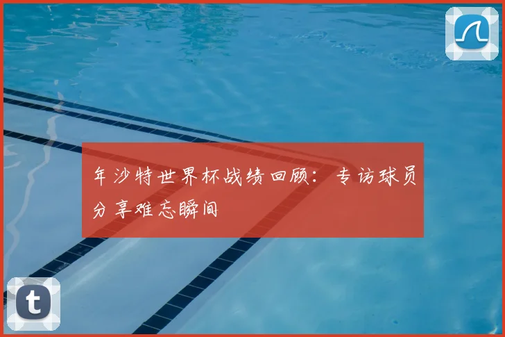 年沙特世界杯战绩回顾：专访球员分享难忘瞬间