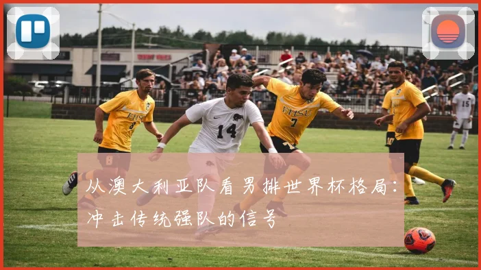 从澳大利亚队看男排世界杯格局：冲击传统强队的信号