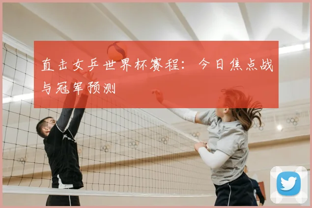 直击女乒世界杯赛程:今日焦点战与冠军预测