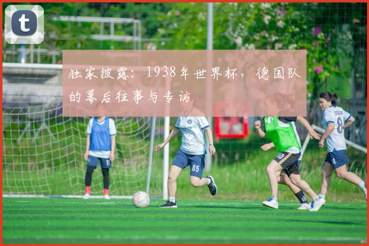 独家披露：1938年世界杯，德国队的幕后往事与专访