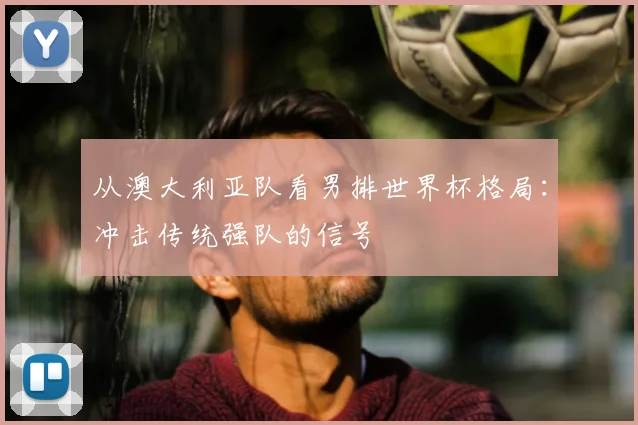从澳大利亚队看男排世界杯格局：冲击传统强队的信号