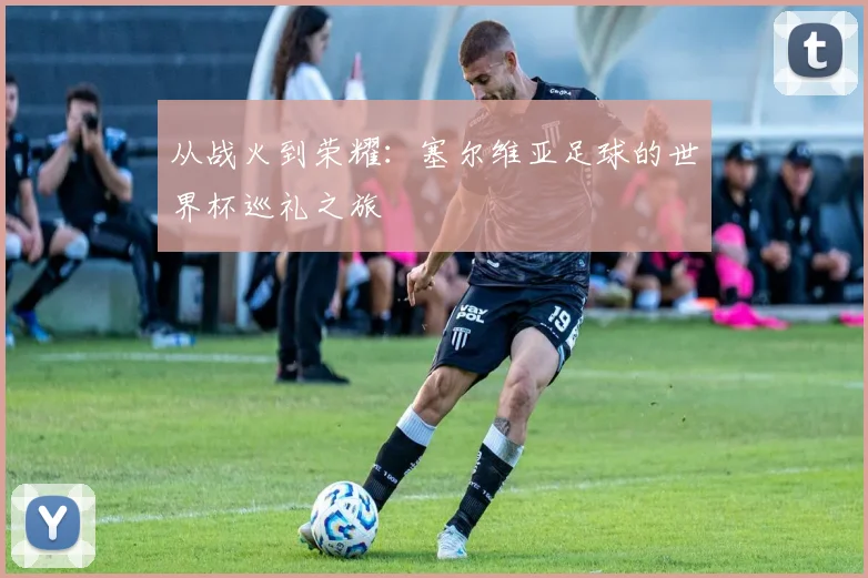 从战火到荣耀：塞尔维亚足球的世界杯巡礼之旅