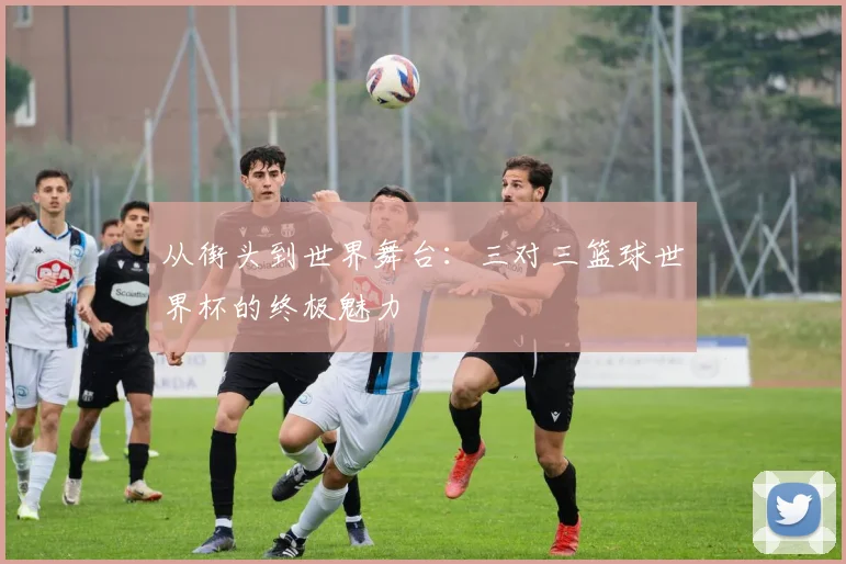 从街头到世界舞台：三对三篮球世界杯的终极魅力